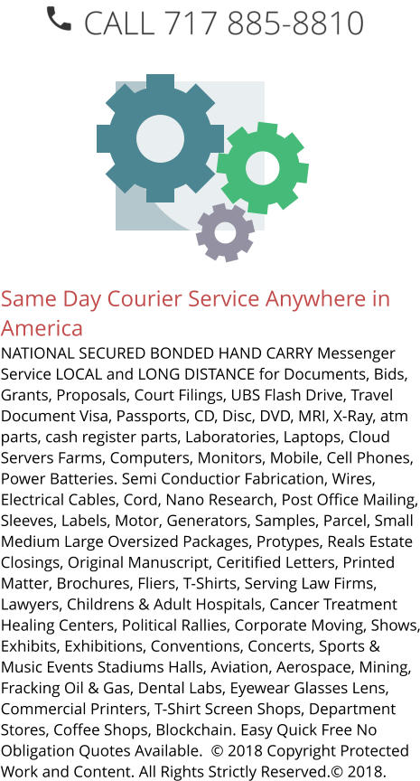 Same Day Courier Service Anywhere in America NATIONAL SECURED BONDED HAND CARRY Messenger Service LOCAL and LONG DISTANCE for Documents, Bids, Grants, Proposals, Court Filings, UBS Flash Drive, Travel Document Visa, Passports, CD, Disc, DVD, MRI, X-Ray, atm parts, cash register parts, Laboratories, Laptops, Cloud Servers Farms, Computers, Monitors, Mobile, Cell Phones, Power Batteries. Semi Conductior Fabrication, Wires, Electrical Cables, Cord, Nano Research, Post Office Mailing, Sleeves, Labels, Motor, Generators, Samples, Parcel, Small Medium Large Oversized Packages, Protypes, Reals Estate Closings, Original Manuscript, Ceritified Letters, Printed Matter, Brochures, Fliers, T-Shirts, Serving Law Firms, Lawyers, Childrens & Adult Hospitals, Cancer Treatment Healing Centers, Political Rallies, Corporate Moving, Shows, Exhibits, Exhibitions, Conventions, Concerts, Sports & Music Events Stadiums Halls, Aviation, Aerospace, Mining, Fracking Oil & Gas, Dental Labs, Eyewear Glasses Lens, Commercial Printers, T-Shirt Screen Shops, Department Stores, Coffee Shops, Blockchain. Easy Quick Free No Obligation Quotes Available.  © 2018 Copyright Protected Work and Content. All Rights Strictly Reserved.© 2018.