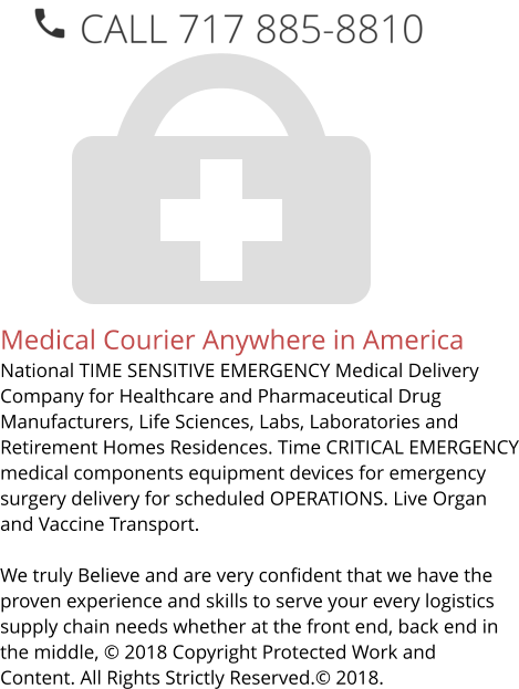 Medical Courier Anywhere in America National TIME SENSITIVE EMERGENCY Medical Delivery Company for Healthcare and Pharmaceutical Drug Manufacturers, Life Sciences, Labs, Laboratories and Retirement Homes Residences. Time CRITICAL EMERGENCY medical components equipment devices for emergency surgery delivery for scheduled OPERATIONS. Live Organ and Vaccine Transport.     We truly Believe and are very confident that we have the proven experience and skills to serve your every logistics supply chain needs whether at the front end, back end in the middle, © 2018 Copyright Protected Work and Content. All Rights Strictly Reserved.© 2018.