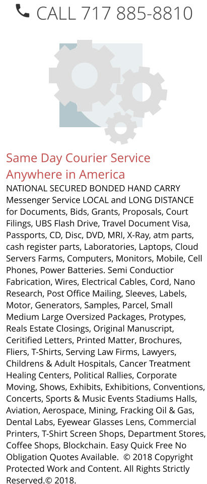 Same Day Courier Service Anywhere in America NATIONAL SECURED BONDED HAND CARRY Messenger Service LOCAL and LONG DISTANCE for Documents, Bids, Grants, Proposals, Court Filings, UBS Flash Drive, Travel Document Visa, Passports, CD, Disc, DVD, MRI, X-Ray, atm parts, cash register parts, Laboratories, Laptops, Cloud Servers Farms, Computers, Monitors, Mobile, Cell Phones, Power Batteries. Semi Conductior Fabrication, Wires, Electrical Cables, Cord, Nano Research, Post Office Mailing, Sleeves, Labels, Motor, Generators, Samples, Parcel, Small Medium Large Oversized Packages, Protypes, Reals Estate Closings, Original Manuscript, Ceritified Letters, Printed Matter, Brochures, Fliers, T-Shirts, Serving Law Firms, Lawyers, Childrens & Adult Hospitals, Cancer Treatment Healing Centers, Political Rallies, Corporate Moving, Shows, Exhibits, Exhibitions, Conventions, Concerts, Sports & Music Events Stadiums Halls, Aviation, Aerospace, Mining, Fracking Oil & Gas, Dental Labs, Eyewear Glasses Lens, Commercial Printers, T-Shirt Screen Shops, Department Stores, Coffee Shops, Blockchain. Easy Quick Free No Obligation Quotes Available.  © 2018 Copyright Protected Work and Content. All Rights Strictly Reserved.© 2018.