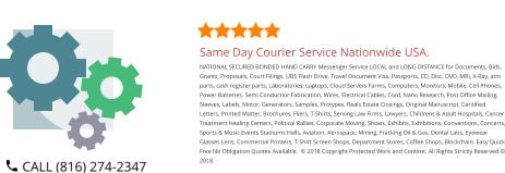 Same Day Courier Service Nationwide USA. NATIONAL SECURED BONDED HAND CARRY Messenger Service LOCAL and LONG DISTANCE for Documents, Bids, Grants, Proposals, Court Filings, UBS Flash Drive, Travel Document Visa, Passports, CD, Disc, DVD, MRI, X-Ray, atm parts, cash register parts, Laboratories, Laptops, Cloud Servers Farms, Computers, Monitors, Mobile, Cell Phones, Power Batteries. Semi Conductior Fabrication, Wires, Electrical Cables, Cord, Nano Research, Post Office Mailing, Sleeves, Labels, Motor, Generators, Samples, Protypes, Reals Estate Closings, Original Manuscript, Ceritified Letters, Printed Matter, Brochures, Fliers, T-Shirts, Serving Law Firms, Lawyers, Childrens & Adult Hospitals, Cancer Treatment Healing Centers, Political Rallies, Corporate Moving, Shows, Exhibits, Exhibitions, Conventions, Concerts, Sports & Music Events Stadiums Halls, Aviation, Aerospace, Mining, Fracking Oil & Gas, Dental Labs, Eyewear Glasses Lens, Commercial Printers, T-Shirt Screen Shops, Department Stores, Coffee Shops, Blockchain. Easy Quick Free No Obligation Quotes Available.  © 2018 Copyright Protected Work and Content. All Rights Strictly Reserved.© 2018.