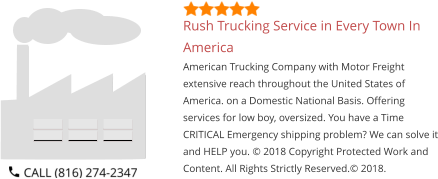 Rush Trucking Service in Every Town In America American Trucking Company with Motor Freight extensive reach throughout the United States of America. on a Domestic National Basis. Offering services for low boy, oversized. You have a Time CRITICAL Emergency shipping problem? We can solve it and HELP you. © 2018 Copyright Protected Work and Content. All Rights Strictly Reserved.© 2018.